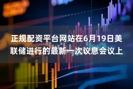 正规配资平台网站　　在6月19日美联储进行的最新一次议息会议上