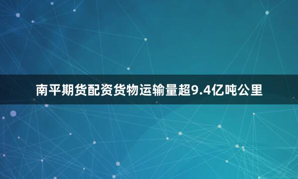 南平期货配资货物运输量超9.4亿吨公里