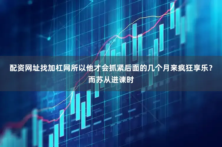 配资网址找加杠网所以他才会抓紧后面的几个月来疯狂享乐？而苏从进谏时