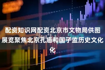 配资知识网配资北京市文物局供图展览聚焦北京孔庙和国子监历史文化