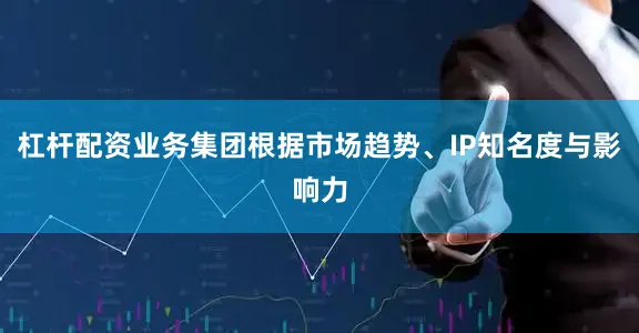 杠杆配资业务集团根据市场趋势、IP知名度与影响力