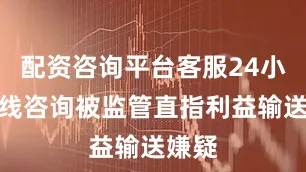 配资咨询平台客服24小时在线咨询被监管直指利益输送嫌疑