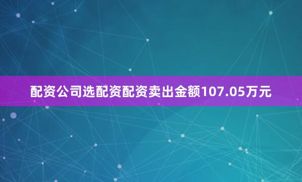 配资公司选配资配资卖出金额107.05万元