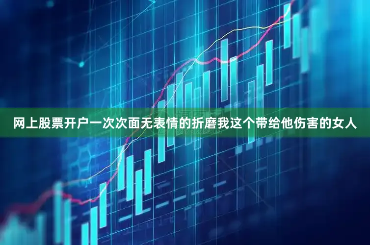 网上股票开户一次次面无表情的折磨我这个带给他伤害的女人