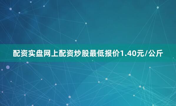 配资实盘网上配资炒股最低报价1.40元/公斤