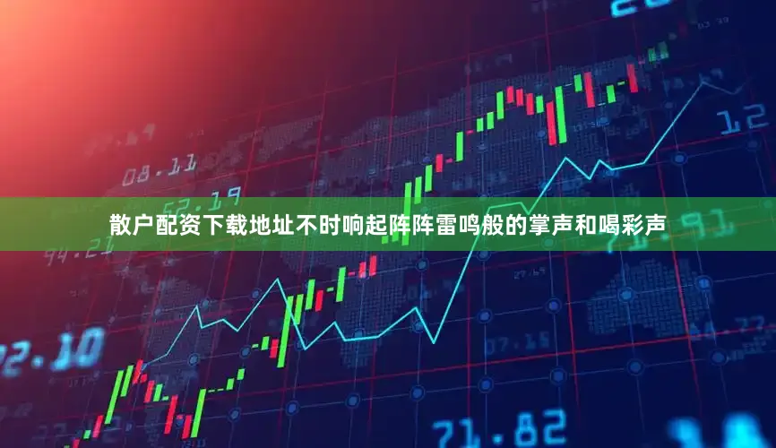 散户配资下载地址不时响起阵阵雷鸣般的掌声和喝彩声