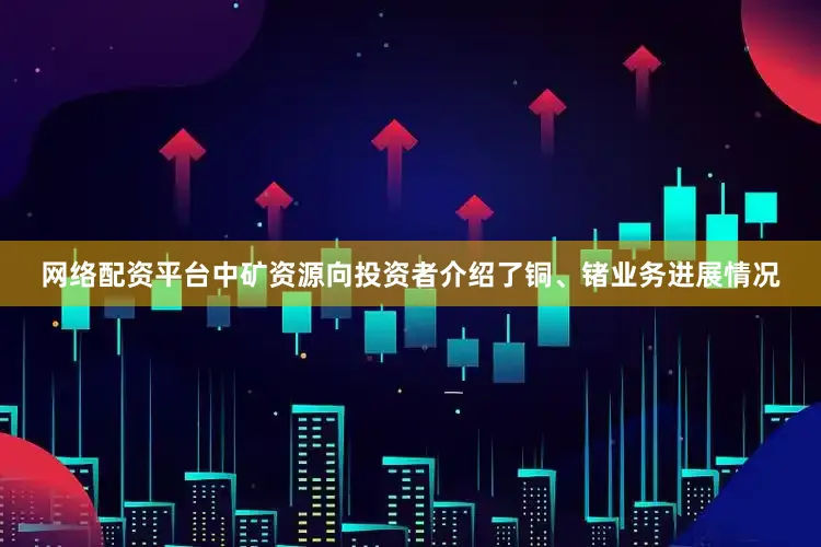 网络配资平台　　中矿资源向投资者介绍了铜、锗业务进展情况