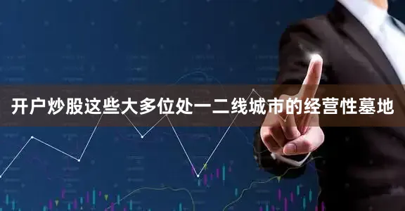 开户炒股这些大多位处一二线城市的经营性墓地