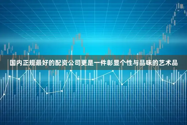 国内正规最好的配资公司更是一件彰显个性与品味的艺术品