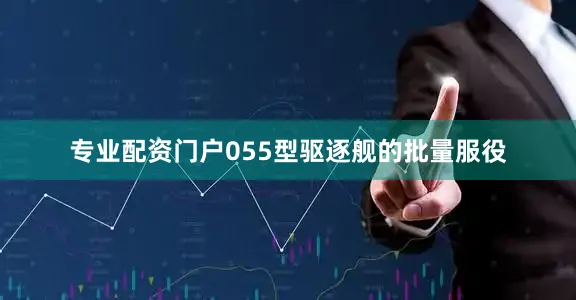 专业配资门户055型驱逐舰的批量服役