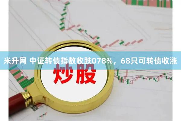 米升网 中证转债指数收跌078%，68只可转债收涨