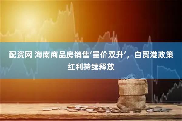 配资网 海南商品房销售‘量价双升’，自贸港政策红利持续释放