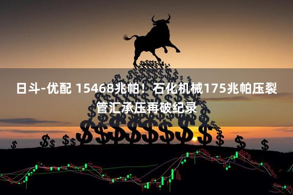 日斗-优配 15468兆帕！石化机械175兆帕压裂管汇承压再破纪录
