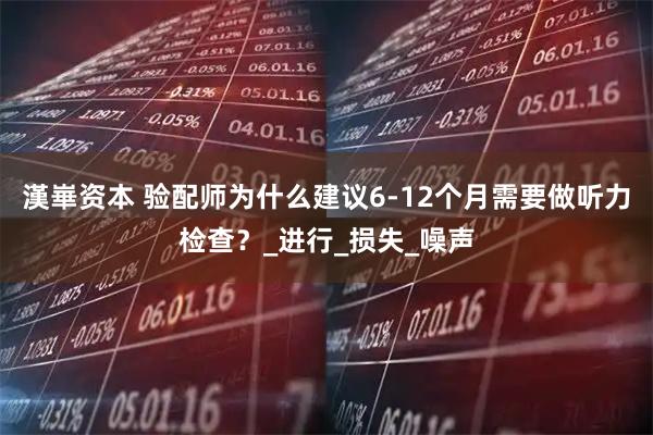 漢崋资本 验配师为什么建议6-12个月需要做听力检查？_进行_损失_噪声