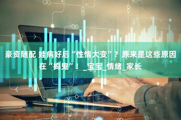 豪资随配 娃病好后“性情大变”？原来是这些原因在“捣鬼”！_宝宝_情绪_家长