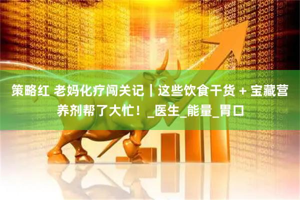 策略红 老妈化疗闯关记｜这些饮食干货 + 宝藏营养剂帮了大忙！_医生_能量_胃口