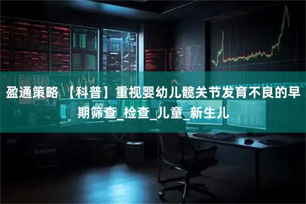 盈通策略 【科普】重视婴幼儿髋关节发育不良的早期筛查_检查_儿童_新生儿