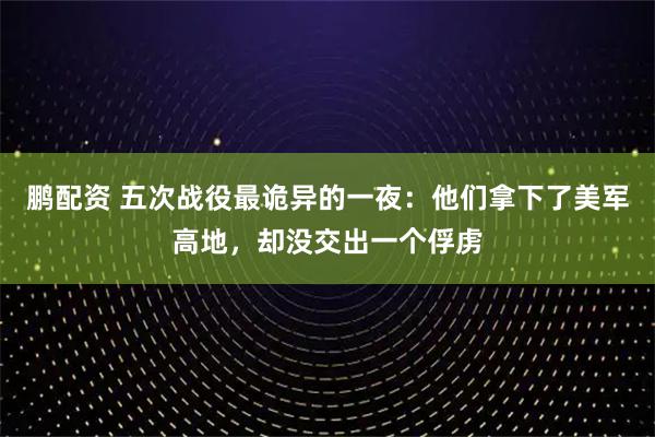 鹏配资 五次战役最诡异的一夜：他们拿下了美军高地，却没交出一个俘虏