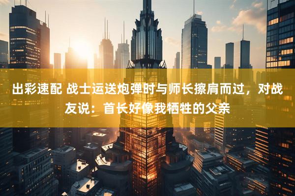 出彩速配 战士运送炮弹时与师长擦肩而过，对战友说：首长好像我牺牲的父亲
