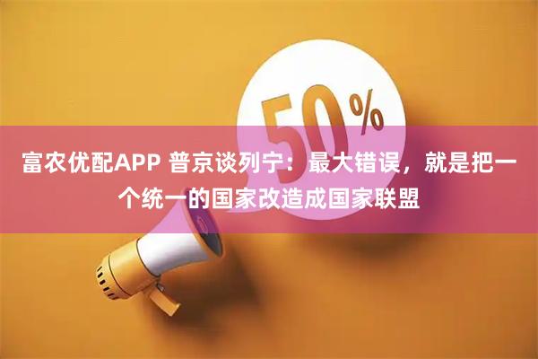富农优配APP 普京谈列宁：最大错误，就是把一个统一的国家改造成国家联盟