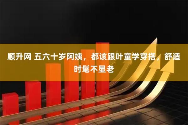 顺升网 五六十岁阿姨，都该跟叶童学穿搭，舒适时髦不显老