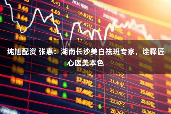 纯旭配资 张惠：湖南长沙美白祛斑专家，诠释匠心医美本色