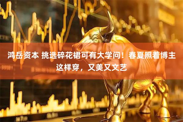 鸿岳资本 挑选碎花裙可有大学问！春夏照着博主这样穿，又美又文艺