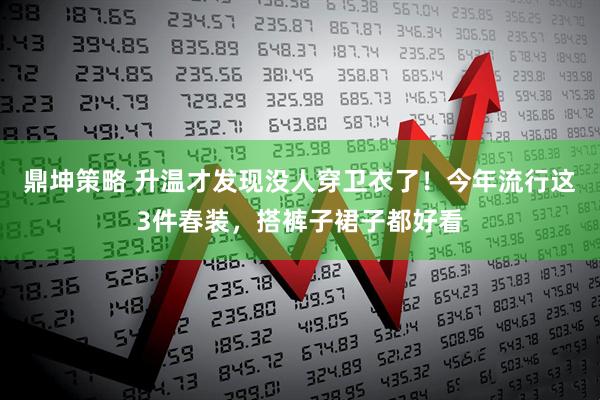 鼎坤策略 升温才发现没人穿卫衣了！今年流行这3件春装，搭裤子裙子都好看