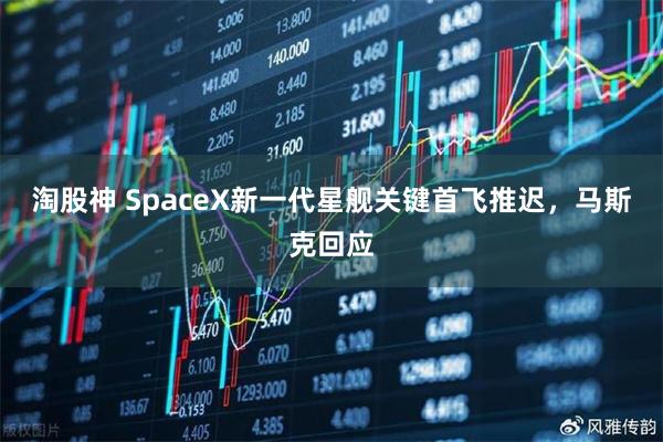 淘股神 SpaceX新一代星舰关键首飞推迟，马斯克回应