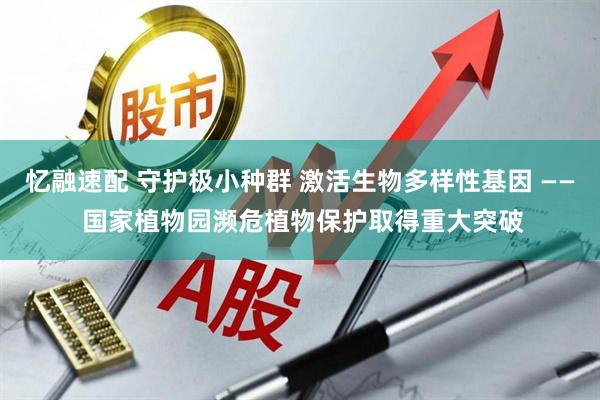 忆融速配 守护极小种群 激活生物多样性基因 —— 国家植物园濒危植物保护取得重大突破