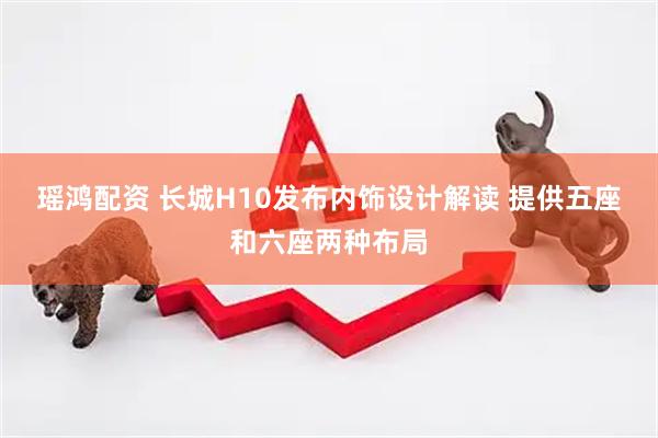 瑶鸿配资 长城H10发布内饰设计解读 提供五座和六座两种布局