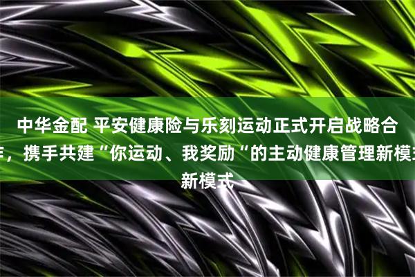 中华金配 平安健康险与乐刻运动正式开启战略合作，携手共建“你运动、我奖励“的主动健康管理新模式