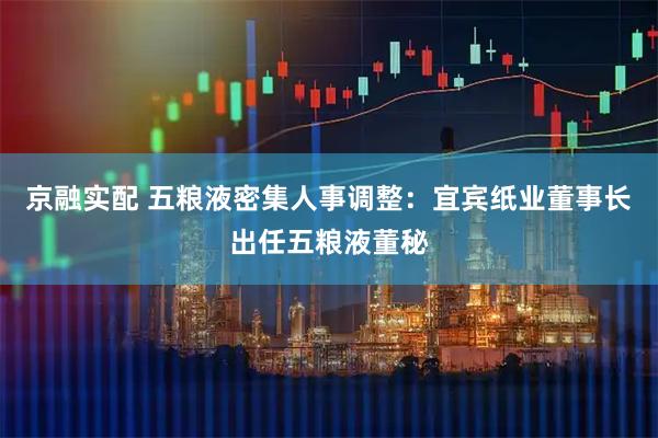 京融实配 五粮液密集人事调整：宜宾纸业董事长出任五粮液董秘
