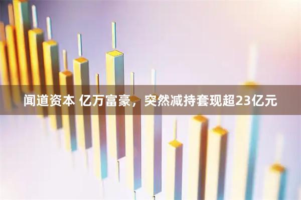 闻道资本 亿万富豪，突然减持套现超23亿元