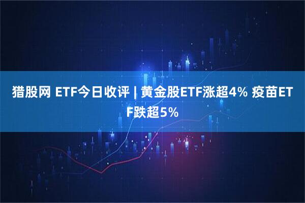 猎股网 ETF今日收评 | 黄金股ETF涨超4% 疫苗ETF跌超5%